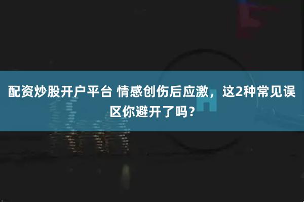 配资炒股开户平台 情感创伤后应激，这2种常见误区你避开了吗？