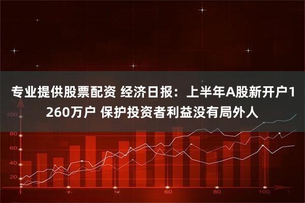 专业提供股票配资 经济日报：上半年A股新开户1260万户 保护投资者利益没有局外人