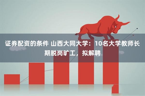 证券配资的条件 山西大同大学：10名大学教师长期脱岗旷工，拟解聘