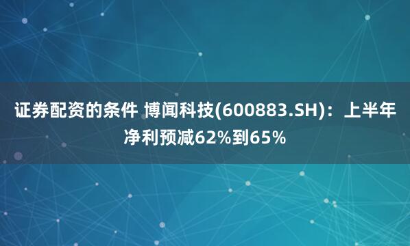证券配资的条件 博闻科技(600883.SH)：上半年净利预减62%到65%