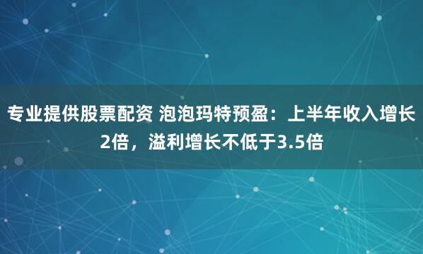 专业提供股票配资 泡泡玛特预盈：上半年收入增长2倍，溢利增长不低于3.5倍