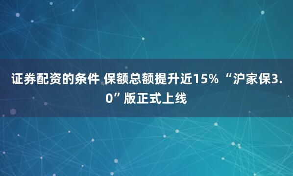 证券配资的条件 保额总额提升近15% “沪家保3.0”版正式上线