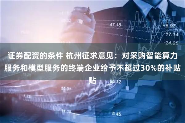 证券配资的条件 杭州征求意见：对采购智能算力服务和模型服务的终端企业给予不超过30%的补贴
