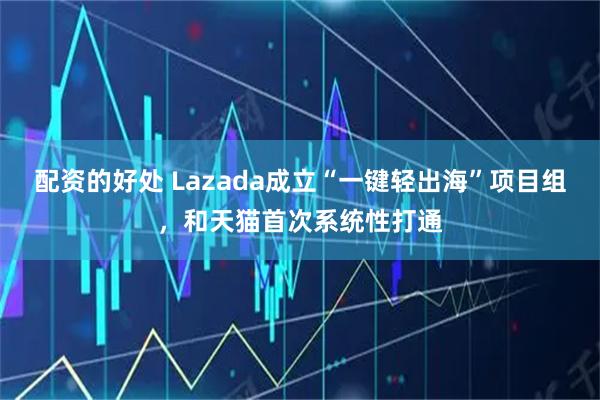 配资的好处 Lazada成立“一键轻出海”项目组，和天猫首次系统性打通