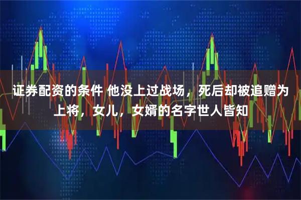 证券配资的条件 他没上过战场，死后却被追赠为上将，女儿，女婿的名字世人皆知