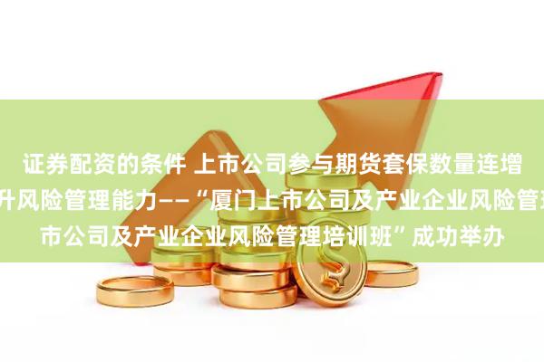 证券配资的条件 上市公司参与期货套保数量连增 郑商所助力企业提升风险管理能力——“厦门上市公司及产业企业风险管理培训班”成功举办