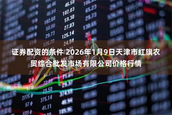 证券配资的条件 2026年1月9日天津市红旗农贸综合批发市场有限公司价格行情